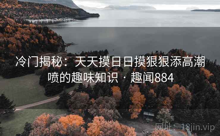 冷门揭秘：天天摸日日摸狠狠添高潮喷的趣味知识 · 趣闻884