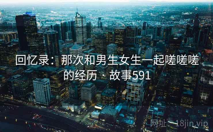 回忆录：那次和男生女生一起嗟嗟嗟的经历 · 故事591