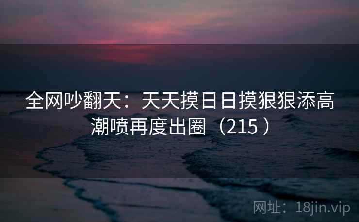 全网吵翻天：天天摸日日摸狠狠添高潮喷再度出圈（215 ）