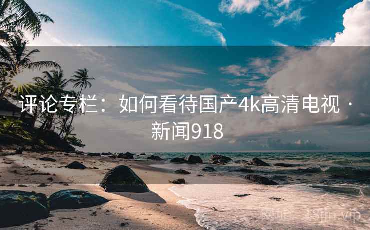 评论专栏：如何看待国产4k高清电视 · 新闻918